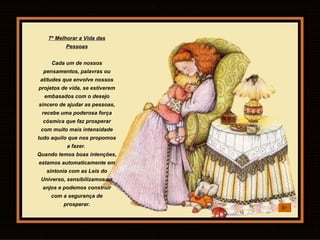 7º Melhorar a Vida das Pessoas Cada um de nossos pensamentos, palavras ou atitudes que envolve nossos projetos de vida, se estiverem embasados com o desejo sincero de ajudar as pessoas, recebe uma poderosa força cósmica que faz prosperar com muito mais intensidade tudo aquilo que nos propomos a fazer.  Quando temos boas intenções, estamos automaticamente em sintonia com as Leis do Universo, sensibilizamos os anjos e podemos construir com a segurança de prosperar. 