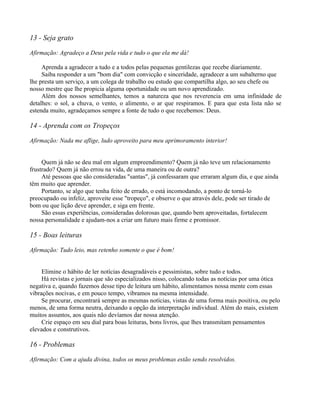 13 - Seja grato

Afirmação: Agradeço a Deus pela vida e tudo o que ela me dá!

     Aprenda a agradecer a tudo e a todos pelas pequenas gentilezas que recebe diariamente.
     Saiba responder a um "bom dia" com convicção e sinceridade, agradecer a um subalterno que
lhe presta um serviço, a um colega de trabalho ou estudo que compartilha algo, ao seu chefe ou
nosso mestre que lhe propicia alguma oportunidade ou um novo aprendizado.
     Além dos nossos semelhantes, temos a natureza que nos reverencia em uma infinidade de
detalhes: o sol, a chuva, o vento, o alimento, o ar que respiramos. E para que esta lista não se
estenda muito, agradeçamos sempre a fonte de tudo o que recebemos: Deus.

14 - Aprenda com os Tropeços

Afirmação: Nada me aflige, ludo aproveito para meu aprimoramento interior!


     Quem já não se deu mal em algum empreendimento? Quem já não teve um relacionamento
frustrado? Quem já não errou na vida, de uma maneira ou de outra?
     Até pessoas que são consideradas "santas", já confessaram que erraram algum dia, e que ainda
têm muito que aprender.
     Portanto, se algo que tenha feito de errado, o está incomodando, a ponto de torná-lo
preocupado ou infeliz, aproveite esse "tropeço", e observe o que através dele, pode ser tirado de
bom ou que lição deve aprender, e siga em frente.
     São essas experiências, consideradas dolorosas que, quando bem aproveitadas, fortalecem
nossa personalidade e ajudam-nos a criar um futuro mais firme e promissor.

15 - Boas leituras

Afirmação: Tudo leio, mas retenho somente o que é bom!


     Elimine o hábito de ler notícias desagradáveis e pessimistas, sobre tudo e todos.
     Há revistas e jornais que são especializados nisso, colocando todas as notícias por uma ótica
negativa e, quando fazemos desse tipo de leitura um hábito, alimentamos nossa mente com essas
vibrações nocivas, e em pouco tempo, vibramos na mesma intensidade.
     Se procurar, encontrará sempre as mesmas notícias, vistas de uma forma mais positiva, ou pelo
menos, de uma forma neutra, deixando a opção da interpretação individual. Além do mais, existem
muitos assuntos, aos quais não devíamos dar nossa atenção.
     Crie espaço em seu dial para boas leituras, bons livros, que lhes transmitam pensamentos
elevados e construtivos.

16 - Problemas

Afirmação: Com a ajuda divina, todos os meus problemas estão sendo resolvidos.
 