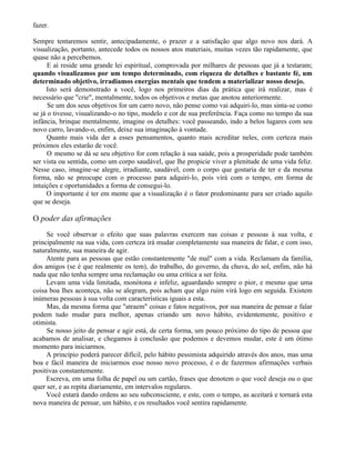 fazer.

Sempre tentaremos sentir, antecipadamente, o prazer e a satisfação que algo novo nos dará. A
visualização, portanto, antecede todos os nossos atos materiais, muitas vezes tão rapidamente, que
quase não a percebemos.
      E aí reside uma grande lei espiritual, comprovada por milhares de pessoas que já a testaram;
quando visualizamos por um tempo determinado, com riqueza de detalhes e bastante fé, um
determinado objetivo, irradiamos energias mentais que tendem a materializar nosso desejo.
     Isto será demonstrado a você, logo nos primeiros dias da prática que irá realizar, mas é
necessário que "crie", mentalmente, todos os objetivos e metas que anotou anteriormente.
      Se um dos seus objetivos for um carro novo, não pense como vai adquiri-lo, mas sinta-se como
se já o tivesse, visualizando-o no tipo, modelo e cor de sua preferência. Faça como no tempo da sua
infância, brinque mentalmente, imagine os detalhes: você passeando, indo a belos lugares com seu
novo carro, lavando-o, enfim, deixe sua imaginação à vontade.
      Quanto mais vida der a esses pensamentos, quanto mais acreditar neles, com certeza mais
próximos eles estarão de você.
      O mesmo se dá se seu objetivo for com relação à sua saúde, pois a prosperidade pode também
ser vista ou sentida, como um corpo saudável, que lhe propicie viver a plenitude de uma vida feliz.
Nesse caso, imagine-se alegre, irradiante, saudável, com o corpo que gostaria de ter e da mesma
forma, não se preocupe com o processo para adquiri-lo, pois virá com o tempo, em forma de
intuições e oportunidades a forma de consegui-lo.
     O importante é ter em mente que a visualização é o fator predominante para ser criado aquilo
que se deseja.

O poder das afirmações
     Se você observar o efeito que suas palavras exercem nas coisas e pessoas à sua volta, e
principalmente na sua vida, com certeza irá mudar completamente sua maneira de falar, e com isso,
naturalmente, sua maneira de agir.
     Atente para as pessoas que estão constantemente "de mal" com a vida. Reclamam da família,
dos amigos (se é que realmente os tem), do trabalho, do governo, da chuva, do sol, enfim, não há
nada que não tenha sempre uma reclamação ou uma crítica a ser feita.
     Levam uma vida limitada, monótona e infeliz, aguardando sempre o pior, e mesmo que uma
coisa boa lhes aconteça, não se alegram, pois acham que algo ruim virá logo em seguida. Existem
inúmeras pessoas à sua volta com características iguais a esta.
     Mas, da mesma forma que "atraem" coisas e fatos negativos, por sua maneira de pensar e falar
podem tudo mudar para melhor, apenas criando um novo hábito, evidentemente, positivo e
otimista.
     Se nosso jeito de pensar e agir está, de certa forma, um pouco próximo do tipo de pessoa que
acabamos de analisar, e chegamos à conclusão que podemos e devemos mudar, este é um ótimo
momento para iniciarmos.
     A princípio poderá parecer difícil, pelo hábito pessimista adquirido através dos anos, mas uma
boa e fácil maneira de iniciarmos esse nosso novo processo, é o de fazermos afirmações verbais
positivas constantemente.
     Escreva, em uma folha de papel ou um cartão, frases que denotem o que você deseja ou o que
quer ser, e as repita diariamente, em intervalos regulares.
     Você estará dando ordens ao seu subconsciente, e este, com o tempo, as aceitará e tornará esta
nova maneira de pensar, um hábito, e os resultados você sentira rapidamente.
 