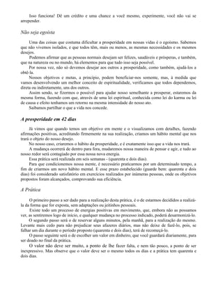 Isso funciona! Dê um crédito e uma chance a você mesmo, experimente, você não vai se
arrepender.

Não seja egoísta
     Uma das coisas que costuma dificultar a prosperidade em nossas vidas é o egoísmo. Sabemos
que não vivemos isolados, e que todos têm, mais ou menos, as mesmas necessidades e os mesmos
desejos.
     Podemos afirmar que as pessoas normais desejam ser felizes, saudáveis e prósperas, e também,
que na natureza ou no mundo, há elementos para que tudo isso seja possível.
     Por nossa vez, não só devemos desejar aos outros a prosperidade, como também, ajudá-los a
obtê-la.
     Nossos objetivos e metas, a princípio, podem beneficiar-nos somente, mas, à medida que
vamos desenvolvendo um melhor conceito de espiritualidade, verificamos que todos dependemos,
direta ou indiretamente, uns dos outros.
     Assim sendo, se fizermos o possível para ajudar nosso semelhante a prosperar, estaremos da
mesma forma, fazendo com que, através de uma lei espiritual, conhecida como lei do karma ou lei
de causa e efeito tenhamos um retorno na mesma intensidade do nosso ato.
     Saibamos partilhar o que a vida nos concede.

A prosperidade em 42 dias
     Já vimos que quando temos um objetivo em mente e o visualizamos com detalhes, fazendo
afirmações positivas, acreditando firmemente na sua realização, criamos um hábito mental que nos
trará o objeto do nosso desejo.
     No nosso caso, criaremos o hábito da prosperidade, e é exatamente isso que a vida nos trará.
     A mudança ocorrerá de dentro para fora, mudaremos nossa maneira de pensar e agir, e tudo ao
nosso redor será contagiado por essa nossa nova energia.
     Essa prática será realizada em seis semanas - (quarenta e dois dias).
     Para que condicionemos nossa mente, é necessário praticarmos por um determinado tempo, a
fim de criarmos um novo hábito mental. E esse prazo estabelecido (guarde bem: quarenta e dois
dias) foi considerado satisfatório em exercícios realizados por inúmeras pessoas, onde os objetivos
propostos foram alcançados, comprovando sua eficiência.

A Prática

     O primeiro passo a ser dado para a realização desta prática, é o de estarmos decididos a realizá-
la da forma que for exposta, sem adaptações ou jeitinhos pessoais.
      Existe todo um processo de energias positivas em movimento, que, embora não as possamos
ver, as sentiremos logo de início, e qualquer mudança no processo indicado, poderá desarmonizá-lo.
     O segundo passo será o de reservar alguns minutos, pela manhã, para a realização do mesmo.
Levante mais cedo para não prejudicar seus afazeres diários, mas não deixe de fazê-lo, pois, se
falhar um dia durante o período proposto (quarenta e dois dias), terá de recomeçá-lo.
     O passo seguinte será o de escolher um valor em dinheiro, que você guardará diariamente, para
ser doado no final da prática.
     O valor não deve ser muito, a ponto de lhe fa zer falta, e nem tão pouco, a ponto de ser
inexpressivo. Mas observe que o valor deve ser o mesmo todos os dias e a prática tem quarenta e
dois dias.
 