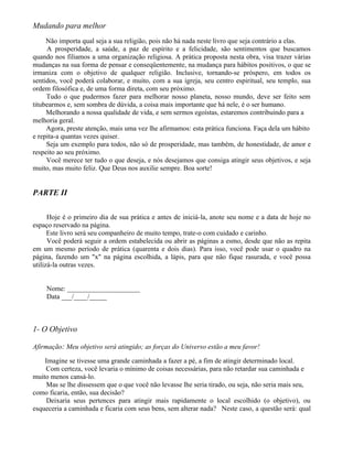 Mudando para melhor
     Não importa qual seja a sua religião, pois não há nada neste livro que seja contrário a elas.
     A prosperidade, a saúde, a paz de espírito e a felicidade, são sentimentos que buscamos
quando nos filiamos a uma organização religiosa. A prática proposta nesta obra, visa trazer várias
mudanças na sua forma de pensar e conseqüentemente, na mudança para hábitos positivos, o que se
irmaniza com o objetivo de qualquer religião. Inclusive, tornando-se próspero, em todos os
sentidos, você poderá colaborar, e muito, com a sua igreja, seu centro espiritual, seu templo, sua
ordem filosófica e, de uma forma direta, com seu próximo.
     Tudo o que pudermos fazer para melhorar nosso planeta, nosso mundo, deve ser feito sem
titubearmos e, sem sombra de dúvida, a coisa mais importante que há nele, é o ser humano.
     Melhorando a nossa qualidade de vida, e sem sermos egoístas, estaremos contribuindo para a
melhoria geral.
     Agora, preste atenção, mais uma vez lhe afirmamos: esta prática funciona. Faça dela um hábito
e repita-a quantas vezes quiser.
     Seja um exemplo para todos, não só de prosperidade, mas também, de honestidade, de amor e
respeito ao seu próximo.
     Você merece ter tudo o que deseja, e nós desejamos que consiga atingir seus objetivos, e seja
muito, mas muito feliz. Que Deus nos auxilie sempre. Boa sorte!


PARTE II

      Hoje é o primeiro dia de sua prática e antes de iniciá-la, anote seu nome e a data de hoje no
espaço reservado na página.
      Este livro será seu companheiro de muito tempo, trate-o com cuidado e carinho.
      Você poderá seguir a ordem estabelecida ou abrir as páginas a esmo, desde que não as repita
em um mesmo período de prática (quarenta e dois dias). Para isso, você pode usar o quadro na
página, fazendo um "x" na página escolhida, a lápis, para que não fique rasurada, e você possa
utilizá-la outras vezes.


    Nome: _____________________
    Data ___/____/_____



1- O Objetivo

Afirmação: Meu objetivo será atingido; as forças do Universo estão a meu favor!

    Imagine se tivesse uma grande caminhada a fazer a pé, a fim de atingir determinado local.
    Com certeza, você levaria o mínimo de coisas necessárias, para não retardar sua caminhada e
muito menos cansá-lo.
     Mas se lhe dissessem que o que você não levasse lhe seria tirado, ou seja, não seria mais seu,
como ficaria, então, sua decisão?
     Deixaria seus pertences para atingir mais rapidamente o local escolhido (o objetivo), ou
esqueceria a caminhada e ficaria com seus bens, sem alterar nada? Neste caso, a questão será: qual
 