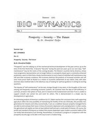 Summer 1941
BIO - DYNAMICS
No. 1/2
Prosperity - Security - The Future
By Dr. Ehrenfried Pfeiffer
"Prosperity" was the rallying cry of the mechanical-technical development of the past century up to the
time of the first World War. It became "Security" during the post-war years up to our own days. "Self-
maintenance" may be the motto of the coming decades. The Western countries led by America, whose
most progressive representative can no longer believe in a prosperity based upon a constantly enhanced
production, seem to think that a timely transformation to such a basis of individual self-maintenance may
still save their economic existence. War economy destroys the products of increased activities and will
once more prove itself an illusion as a means to economic betterment of any nation. Only with utter
slowness does mankind take to the laborious way of looking for spiritual guidance in solving its burning
questions.
The impulse of "self-maintenance" can be met, strange though it may seem, in the thoughts of the most
varying and frequently contrasting economic systems. All countries have the idea of self-sufficiency in
common, at least in the sphere of food, and it is based on the fundamental truth that if one is unable to
support oneself, one cannot live and work for others. This is demonstrated in a simple way by
developments in agriculture.
An interesting analysis of American conditions by O. E. Baker reaches the conclusion that a self-supporting
agriculture offers the only possibility of maintaining the fertility of the soil. Ethnically, this provides new
generations for industry and cities; economically, it acts as a stabilizer because properly managed farms
are able to exist and pay their taxes in times of economic depression and unemployment. In other words,
the agricultural soil capital can then at least defend itself and earn a small yield of interest. Of course, the
profits and standard of living are so modest that anyone dependent upon modern economic habits of life
can hardly feel attracted to such farming. Nevertheless, it constitutes a progress in comparison with the
prosperity-security age, to be able in this way to earn a modest living.
 
