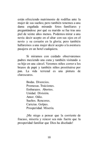 10
están ofreciendo matrimonio de rodillas ante la
mujer de sus sueños; pero también tenemos a una
dama engañada mirando fotos familiares y
preguntándose por qué su marido se fue tras una
piel de veinte años menos. Podemos mirar a una
novia decir acepto en el altar con sus ojos en el
novio y su corazón en la gloria; pero también
hallaremos a una mujer decir acepto a la aventura
pasajera en un hotel cualquiera.
Si miramos con cuidado observaremos
padres meciendo una cuna y también visitando a
su hijo en una cárcel. Veremos niños correr a los
brazos de papá y también niños prostituirse por
pan. La vida terrenal es una pintura de
claroscuros.
Bodas. Divorcios.
Promesas. Traiciones.
Embarazos. Abortos.
Unidad. División.
Amor. Odio.
Sueños. Rencores.
Caricias. Golpes.
Prosperidad. Miseria.
¡Me niego a pensar que la corriente de
fracaso, miseria y rencor sea más fuerte que la
prosperidad familiar que Dios ha diseñado!
 