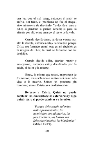 100
una vez que el mal surge, entonces el amor se
enfría. Por tanto, el problema no fue el ataque,
sino mi manera de afrontarlo. Yo decido si amo u
odio; si perdono o guardo rencor; si paso la
afrenta por alto o me amargo el resto de la vida.
Cuando decido amar, perdonar y pasar por
alto la afrenta, entonces estoy decidiendo porque
Cristo sea formado en mí; esto es, mi decisión es
la imagen de Dios; la cual se fortalece con tal
decisión.
Cuando decido odiar, guardar rencor y
amargarme, entonces estoy decidiendo por la
caída, el dolor y la muerte.
Estoy, lo mismo que todos, en proceso de
formación; inevitablemente se formará en mí o la
vida o la muerte. Somos un producto sin
terminar; sea en Cristo, sea en destrucción.
Retorne a Cristo. Quizá no puede
cambiar las circunstancias exteriores (y digo
quizá), pero si puede cambiar su interior:
“Porque del corazón salen los
malos pensamientos, los
homicidios, los adulterios, las
fornicaciones, los hurtos, los
falsos testimonios, las blasfemias”
(Mateo 15:19).
 