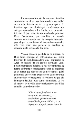 101
La restauración de la armonía familiar
comienza con el reconocimiento de la necesidad
de cambiar interiormente. La gran mayoría de
familias que se desintegran enfocaron sus
energías en cambiar a los demás, pero es nuestro
interior el que necesita ser cambiado primero.
Creo firmemente que cambiar al mundo
comienza concambiar uno mismo primeramente;
para el que ha cambiado, el mundo ha cambiado;
más para aquel que persiste en cambiar su
exterior suele verlo cada día peor.
Vimos cómo la pérdida de la imagen de
Dios trajo consigo el enfriamiento del amor
fraternal; lo cual desencadenó en el homicidio de
Abel en manos de su propio hermano Caín.
Posiblemente nos miramos a nosotros mismos de
forma diferente y consideramos que tal asesinato
es un horror que nosotros no cometeríamos; quizá
pensemos que es una exageración considerarnos
en semejante espejo; pero la realidad es que sin
la imagen de Dios todos somos homicidas. La ira,
el rencor y el odio son considerados por Dios
también como homicidio:
“Oísteis que fue dicho a los
antiguos: No matarás; y
cualquiera que matare será
culpable de juicio.22Pero yo os
digo que cualquiera que se enoje
 