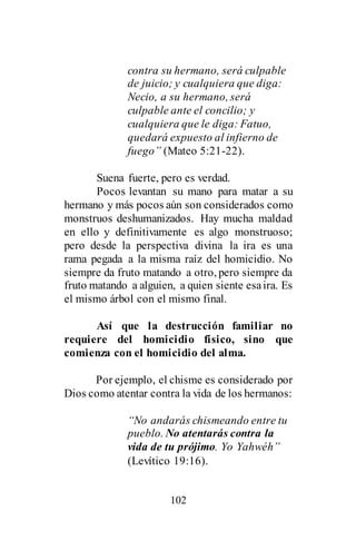 102
contra su hermano, será culpable
de juicio; y cualquiera que diga:
Necio, a su hermano, será
culpable ante el concilio; y
cualquiera que le diga: Fatuo,
quedará expuesto al infierno de
fuego” (Mateo 5:21-22).
Suena fuerte, pero es verdad.
Pocos levantan su mano para matar a su
hermano y más pocos aún son considerados como
monstruos deshumanizados. Hay mucha maldad
en ello y definitivamente es algo monstruoso;
pero desde la perspectiva divina la ira es una
rama pegada a la misma raíz del homicidio. No
siempre da fruto matando a otro, pero siempre da
fruto matando a alguien, a quien siente esaira. Es
el mismo árbol con el mismo final.
Así que la destrucción familiar no
requiere del homicidio físico, sino que
comienza con el homicidio del alma.
Por ejemplo, el chisme es considerado por
Dios como atentar contra la vida de los hermanos:
“No andarás chismeando entre tu
pueblo. No atentarás contra la
vida de tu prójimo. Yo Yahwéh”
(Levítico 19:16).
 