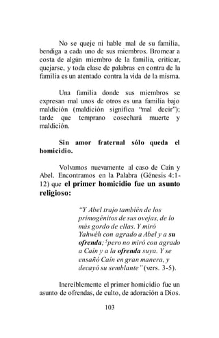 103
No se queje ni hable mal de su familia,
bendiga a cada uno de sus miembros. Bromear a
costa de algún miembro de la familia, criticar,
quejarse, y toda clase de palabras en contra de la
familia es un atentado contra la vida de la misma.
Una familia donde sus miembros se
expresan mal unos de otros es una familia bajo
maldición (maldición significa “mal decir”);
tarde que temprano cosechará muerte y
maldición.
Sin amor fraternal sólo queda el
homicidio.
Volvamos nuevamente al caso de Caín y
Abel. Encontramos en la Palabra (Génesis 4:1-
12) que el primer homicidio fue un asunto
religioso:
“Y Abel trajo también de los
primogénitos de sus ovejas, de lo
más gordo de ellas. Y miró
Yahwéh con agrado a Abel y a su
ofrenda;5pero no miró con agrado
a Caín y a la ofrenda suya. Y se
ensañó Caín en gran manera, y
decayó su semblante” (vers. 3-5).
Increíblemente el primer homicidio fue un
asunto de ofrendas, de culto, de adoración a Dios.
 