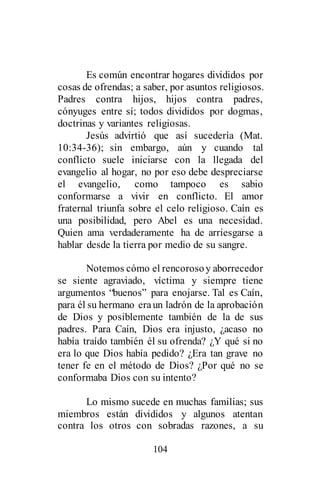 104
Es común encontrar hogares divididos por
cosas de ofrendas; a saber, por asuntos religiosos.
Padres contra hijos, hijos contra padres,
cónyuges entre sí; todos divididos por dogmas,
doctrinas y variantes religiosas.
Jesús advirtió que así sucedería (Mat.
10:34-36); sin embargo, aún y cuando tal
conflicto suele iniciarse con la llegada del
evangelio al hogar, no por eso debe despreciarse
el evangelio, como tampoco es sabio
conformarse a vivir en conflicto. El amor
fraternal triunfa sobre el celo religioso. Caín es
una posibilidad, pero Abel es una necesidad.
Quien ama verdaderamente ha de arriesgarse a
hablar desde la tierra por medio de su sangre.
Notemos cómo el rencorosoy aborrecedor
se siente agraviado, víctima y siempre tiene
argumentos “buenos” para enojarse. Tal es Caín,
para él su hermano eraun ladrón de la aprobación
de Dios y posiblemente también de la de sus
padres. Para Caín, Dios era injusto, ¿acaso no
había traído también él su ofrenda? ¿Y qué si no
era lo que Dios había pedido? ¿Era tan grave no
tener fe en el método de Dios? ¿Por qué no se
conformaba Dios con su intento?
Lo mismo sucede en muchas familias; sus
miembros están divididos y algunos atentan
contra los otros con sobradas razones, a su
 