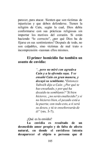 105
parecer, para atacar. Sienten que son víctimas de
injusticias y que deben defenderse. Tienen la
religión de Caín, según la cual, Dios debía
conformarse con sus prácticas religiosas sin
importar los motivos del corazón. Si están
haciendo “lo correcto”, ¿por qué Dios ha de
fijarse en sus sentimientos? Después de todo, no
son culpables, sino víctimas de mal trato o
incomprensión -razonan ellos mismos.
El primer homicidio fue también un
asunto de envidia:
“...pero no miró con agradoa
Caín y a la ofrenda suya. Y se
ensañó Caín en gran manera, y
decayó su semblante. 6Entonces
Yahwéh dijo a Caín: ¿Por qué te
has ensañado, y por qué ha
decaído tu semblante? 7Si bien
hicieres, ¿no serás enaltecido? y si
no hicieres bien, el pecado está a
la puerta; con todo esto, a ti será
su deseo, y tú te enseñorearás de
él” (vrs. 5-7).
¿Qué es la envidia?
La envidia es resultado de un
desmedido amor propio y de falta de afecto
natural, en donde el envidioso intenta
desaparecer el objeto o persona que él
 