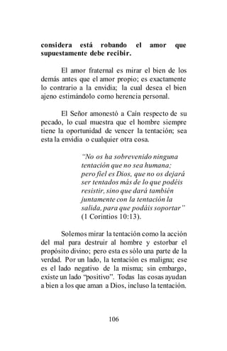 106
considera está robando el amor que
supuestamente debe recibir.
El amor fraternal es mirar el bien de los
demás antes que el amor propio; es exactamente
lo contrario a la envidia; la cual desea el bien
ajeno estimándolo como herencia personal.
El Señor amonestó a Caín respecto de su
pecado, lo cual muestra que el hombre siempre
tiene la oportunidad de vencer la tentación; sea
esta la envidia o cualquier otra cosa.
“No os ha sobrevenido ninguna
tentación que no sea humana;
pero fiel es Dios, que no os dejará
ser tentados más de lo que podéis
resistir, sino que dará también
juntamente con la tentación la
salida, para que podáis soportar”
(1 Corintios 10:13).
Solemos mirar la tentación como la acción
del mal para destruir al hombre y estorbar el
propósito divino; pero esta es sólo una parte de la
verdad. Por un lado, la tentación es maligna; ese
es el lado negativo de la misma; sin embargo,
existe un lado “positivo”. Todas las cosas ayudan
a bien a los que aman a Dios, incluso la tentación.
 
