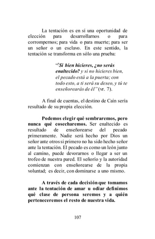 107
La tentación es en sí una oportunidad de
elección para desarrollarnos o para
corrompernos; para vida o para muerte; para ser
un señor o un esclavo. En este sentido, la
tentación se transforma en sólo una prueba:
“7Si bien hicieres, ¿no serás
enaltecido? y si no hicieres bien,
el pecado está a la puerta; con
todo esto, a ti será su deseo, y tú te
enseñorearás de él” (vr. 7).
A final de cuentas, el destino de Caín sería
resultado de su propia elección.
Podemos elegir qué sembraremos, pero
nunca qué cosecharemos. Ser enaltecido es
resultado de enseñorearse del pecado
primeramente. Nadie será hecho por Dios un
señor ante otrossi primero no ha sido hecho señor
ante la tentación. El pecado es como un león junto
al camino, puede devorarnos o llegar a ser un
trofeo de nuestra pared. El señorío y la autoridad
comienzan con enseñorearse de la propia
voluntad; es decir, con dominarse a uno mismo.
A través de cada decisiónque tomamos
ante la tentación de amar u odiar definimos
qué clase de persona seremos y a quién
perteneceremos el resto de nuestra vida.
 