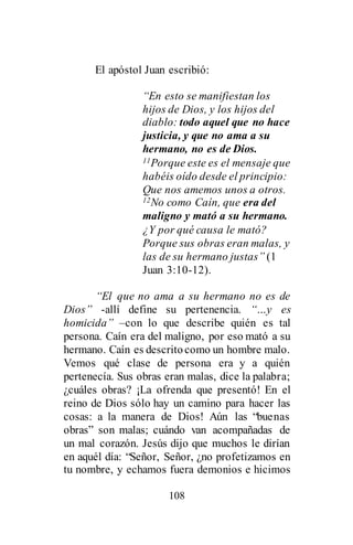 108
El apóstol Juan escribió:
“En esto se manifiestan los
hijos de Dios, y los hijos del
diablo: todo aquel que no hace
justicia, y que no ama a su
hermano, no es de Dios.
11Porque este es el mensaje que
habéis oído desde el principio:
Que nos amemos unos a otros.
12No como Caín, que era del
maligno y mató a su hermano.
¿Y por qué causa le mató?
Porque sus obras eran malas, y
las de su hermano justas” (1
Juan 3:10-12).
“El que no ama a su hermano no es de
Dios” -allí define su pertenencia. “…y es
homicida” –con lo que describe quién es tal
persona. Caín era del maligno, por eso mató a su
hermano. Caín es descritocomo un hombre malo.
Vemos qué clase de persona era y a quién
pertenecía. Sus obras eran malas, dice la palabra;
¿cuáles obras? ¡La ofrenda que presentó! En el
reino de Dios sólo hay un camino para hacer las
cosas: a la manera de Dios! Aún las “buenas
obras” son malas; cuándo van acompañadas de
un mal corazón. Jesús dijo que muchos le dirían
en aquél día: “Señor, Señor, ¿no profetizamos en
tu nombre, y echamos fuera demonios e hicimos
 
