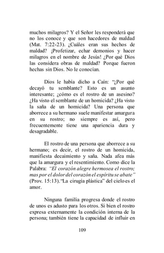 109
muchos milagros? Y el Señor les responderá que
no los conoce y que son hacedores de maldad
(Mat. 7:22-23). ¿Cuáles eran sus hechos de
maldad? ¡Profetizar, echar demonios y hacer
milagros en el nombre de Jesús! ¿Por qué Dios
las considera obras de maldad? Porque fueron
hechas sin Dios. No le conocían.
Dios le había dicho a Caín: “¿Por qué
decayó tu semblante? Esto es un asunto
interesante; ¿cómo es el rostro de un asesino?
¿Ha visto el semblante de un homicida? ¿Ha visto
la saña de un homicida? Una persona que
aborrece a su hermano suele manifestar amargura
en su rostro; no siempre es así, pero
frecuentemente tiene una apariencia dura y
desagradable.
El rostro de una persona que aborrece a su
hermano; es decir, el rostro de un homicida,
manifiesta decaimiento y saña. Nada afea más
que la amargura y el resentimiento. Como dice la
Palabra: “El corazón alegre hermosea el rostro;
mas por el dolordel corazónel espírituse abate”
(Prov. 15:13).“La cirugía plástica” del cieloes el
amor.
Ninguna familia progresa donde el rostro
de unos es adusto para los otros. Si bien el rostro
expresa externamente la condición interna de la
persona; también tiene la capacidad de influir en
 