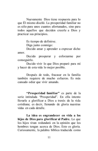 11
Nuevamente Dios tiene respuesta para lo
que Él mismo diseñó. La prosperidad familiar no
es sólo para unos cuantos afortunados, sino para
todos aquellos que deciden creerle a Dios y
practicar sus principios.
Es tiempo de definirse.
Diga junto conmigo:
Decido amar y aprender a expresar dicho
amor.
Decido prosperar y esforzarme por
conseguirlo.
Decido vivir lo que Dios preparó para mí
y hacer de esta vida lo mejor posible.
Después de todo, fracasar en la familia
también requiere de mucho esfuerzo. Es más
cansado odiar que vivir amando.
“Prosperidad familiar” es parte de la
serie intitulada “Prosperidad”. En ella intento
llevarle a glorificar a Dios a través de la vida
cotidiana; es decir, llenando de gloria nuestras
vidas en cada detalle.
La idea es engrandecer en vida a los
hijos de Dios para glorificar al Padre. Lo que
los hijos vivan redundará en la opinión que los
hombres tengan acerca de Dios. Esto es gloria.
Curiosamente, la palabra bíblica traducida como
 