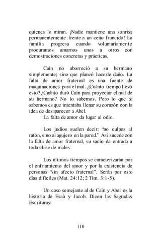 110
quienes lo miran. ¡Nadie mantiene una sonrisa
permanentemente frente a un ceño fruncido! La
familia progresa cuando voluntariamente
procuramos amarnos unos a otros con
demostraciones concretas y prácticas.
Caín no aborreció a su hermano
simplemente; sino que planeó hacerle daño. La
falta de amor fraternal es una fuente de
maquinaciones para el mal. ¿Cuánto tiempo llevó
esto? ¿Cuánto duró Caín para proyectar el mal de
su hermano? No lo sabemos. Pero lo que sí
sabemos es que intentaba llenar su corazón con la
idea de desaparecer a Abel.
La falta de amor da lugar al odio.
Los judíos suelen decir: “no culpes al
ratón, sino al agujero enla pared.” Así sucede con
la falta de amor fraternal, su vacío da entrada a
toda clase de males.
Los últimos tiempos se caracterizarán por
el enfriamiento del amor y por la existencia de
personas “sin afecto fraternal”. Serán por esto
días difíciles (Mat. 24:12; 2 Tim. 3:1-5).
Un caso semejante al de Caín y Abel es la
historia de Esaú y Jacob. Dicen las Sagradas
Escrituras:
 