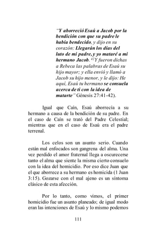 111
“Y aborrecióEsaú a Jacob por la
bendición con que su padre le
había bendecido, y dijo en su
corazón: Llegarán los días del
luto de mi padre, y yo mataré a mi
hermano Jacob. 42Y fueron dichas
a Rebeca las palabras de Esaú su
hijo mayor; y ella envió y llamó a
Jacob su hijo menor, y le dijo: He
aquí, Esaú tu hermano se consuela
acerca de ti con la idea de
matarte” Génesis 27:41-42).
Igual que Caín, Esaú aborrecía a su
hermano a causa de la bendición de su padre. En
el caso de Caín se trató del Padre Celestial;
mientras que en el caso de Esaú era el padre
terrenal.
Los celos son un asunto serio. Cuando
están mal enfocados son gangrena del alma. Una
vez perdido el amor fraternal llega a oscurecerse
tanto el alma que siente la misma cierto consuelo
con la idea del homicidio. Por eso dice Juan que
el que aborrece a su hermano es homicida (1 Juan
3:15). Gozarse con el mal ajeno es un síntoma
clásico de esta afección.
Por lo tanto, como vimos, el primer
homicidio fue un asunto planeado; de igual modo
eran las intenciones de Esaú y lo mismo podemos
 