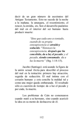 112
decir de un gran número de asesinatos del
Antiguo Testamento. Esto no sucede de la noche
a la mañana; la amargura, el resentimiento, el
rencor, la envidia, etc. Son el desarrollo paulatino
del mal en el interior del ser humano hasta
producir muerte:
“Sino que cada uno es tentado,
cuando de su propia
concupiscencia es atraídoy
seducido. 15Entonces la
concupiscencia, después que ha
concebido, da a luz el pecado; y el
pecado, siendo consumado, da a
luz la muerte” (Stg. 1:14-15).
Jacobo (Santiago) está usando la figura de
la unión sexual ilícita para describir el proceso
del mal en la tentación: primero hay atracción,
seguida de seducción. El mal intima con el
corazón humano y este concibe la maldad tal y
como una mujer queda embarazada. El resultado
sólo es cuestión de tiempo: da a luz el pecado y
por ende, la muerte.
Los problemas de Caín no comenzaron
cuando mató a su hermano, sino cuando acarició
la idea en su mente de deshacerse de él.
 