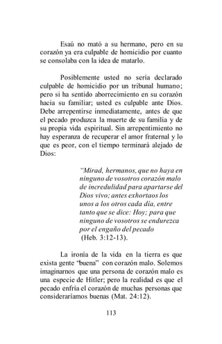 113
Esaú no mató a su hermano, pero en su
corazón ya era culpable de homicidio por cuanto
se consolaba con la idea de matarlo.
Posiblemente usted no sería declarado
culpable de homicidio por un tribunal humano;
pero si ha sentido aborrecimiento en su corazón
hacia su familiar; usted es culpable ante Dios.
Debe arrepentirse inmediatamente, antes de que
el pecado produzca la muerte de su familia y de
su propia vida espiritual. Sin arrepentimiento no
hay esperanza de recuperar el amor fraternal y lo
que es peor, con el tiempo terminará alejado de
Dios:
“Mirad, hermanos, que no haya en
ninguno de vosotros corazón malo
de incredulidad para apartarse del
Dios vivo;antes exhortaos los
unos a los otros cada día, entre
tanto que se dice: Hoy; para que
ninguno de vosotros se endurezca
por el engaño del pecado
(Heb. 3:12-13).
La ironía de la vida en la tierra es que
exista gente “buena” con corazón malo. Solemos
imaginarnos que una persona de corazón malo es
una especie de Hitler; pero la realidad es que el
pecado enfría el corazón de muchas personas que
consideraríamos buenas (Mat. 24:12).
 