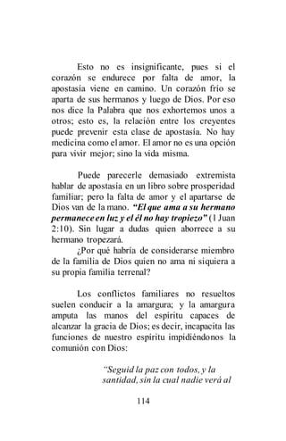 114
Esto no es insignificante, pues si el
corazón se endurece por falta de amor, la
apostasía viene en camino. Un corazón frío se
aparta de sus hermanos y luego de Dios. Por eso
nos dice la Palabra que nos exhortemos unos a
otros; esto es, la relación entre los creyentes
puede prevenir esta clase de apostasía. No hay
medicina como elamor. El amor no es una opción
para vivir mejor; sino la vida misma.
Puede parecerle demasiado extremista
hablar de apostasía en un libro sobre prosperidad
familiar; pero la falta de amor y el apartarse de
Dios van de la mano. “El que ama a su hermano
permaneceen luz y el él no hay tropiezo” (1Juan
2:10). Sin lugar a dudas quien aborrece a su
hermano tropezará.
¿Por qué habría de considerarse miembro
de la familia de Dios quien no ama ni siquiera a
su propia familia terrenal?
Los conflictos familiares no resueltos
suelen conducir a la amargura; y la amargura
amputa las manos del espíritu capaces de
alcanzar la gracia de Dios; es decir, incapacita las
funciones de nuestro espíritu impidiéndonos la
comunión con Dios:
“Seguid la paz con todos, y la
santidad, sin la cual nadie verá al
 