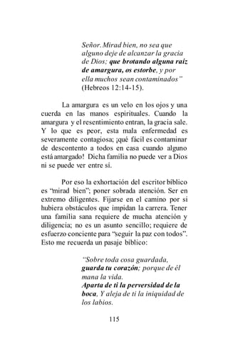 115
Señor.Mirad bien, no sea que
alguno deje de alcanzar la gracia
de Dios; que brotando alguna raíz
de amargura, os estorbe, y por
ella muchos sean contaminados”
(Hebreos 12:14-15).
La amargura es un velo en los ojos y una
cuerda en las manos espirituales. Cuando la
amargura y el resentimiento entran, la gracia sale.
Y lo que es peor, esta mala enfermedad es
severamente contagiosa; ¡qué fácil es contaminar
de descontento a todos en casa cuando alguno
estáamargado! Dicha familia no puede ver a Dios
ni se puede ver entre sí.
Por eso la exhortación del escritor bíblico
es “mirad bien”; poner sobrada atención. Ser en
extremo diligentes. Fijarse en el camino por si
hubiera obstáculos que impidan la carrera. Tener
una familia sana requiere de mucha atención y
diligencia; no es un asunto sencillo; requiere de
esfuerzo conciente para “seguir la paz con todos”.
Esto me recuerda un pasaje bíblico:
“Sobre toda cosa guardada,
guarda tu corazón; porque de él
mana la vida.
Aparta de ti la perversidad de la
boca, Y aleja de ti la iniquidad de
los labios.
 