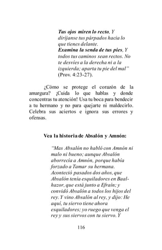 116
Tus ojos miren lo recto, Y
diríjanse tus párpados hacia lo
que tienes delante.
Examina la senda de tus pies, Y
todos tus caminos sean rectos. No
te desvíes a la derecha ni a la
izquierda; aparta tu pie del mal”
(Prov. 4:23-27).
¿Cómo se protege el corazón de la
amargura? ¡Cuida lo que hablas y donde
concentras tu atención! Usa tu boca para bendecir
a tu hermano y no para quejarte ni maldecirlo.
Celebra sus aciertos e ignora sus errores y
ofensas.
Vea la historiade Absalón y Amnón:
“Mas Absalón no habló con Amnón ni
malo ni bueno; aunque Absalón
aborrecía a Amnón, porque había
forzado a Tamar su hermana.
Aconteció pasados dos años, que
Absalón tenía esquiladores en Baal-
hazor, que está junto a Efraín; y
convidó Absalón a todos los hijos del
rey.Y vino Absalón al rey, y dijo: He
aquí, tu siervo tiene ahora
esquiladores; yo ruego que venga el
rey y sus siervos con tu siervo.Y
 