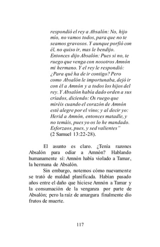 117
respondió el rey a Absalón: No, hijo
mío, no vamos todos, para que no te
seamos gravosos. Y aunque porfió con
él, no quiso ir, mas le bendijo.
Entonces dijo Absalón: Pues si no, te
ruego que venga con nosotros Amnón
mi hermano. Y el rey le respondió:
¿Para qué ha de ir contigo? Pero
como Absalón le importunaba, dejó ir
con él a Amnón y a todos los hijos del
rey.Y Absalón había dado orden a sus
criados, diciendo: Os ruego que
miréis cuando el corazón de Amnón
esté alegre por el vino; y al decir yo:
Herid a Amnón, entonces matadle, y
no temáis, pues yo os lo he mandado.
Esforzaos, pues, y sed valientes”
(2 Samuel 13:22-28).
El asunto es claro. ¿Tenía razones
Absalón para odiar a Amnón? Hablando
humanamente sí: Amnón había violado a Tamar,
la hermana de Absalón.
Sin embargo, notemos cómo nuevamente
se trató de maldad planificada. Habían pasado
años entre el daño que hiciese Amnón a Tamar y
la consumación de la venganza por parte de
Absalón; pero la raíz de amargura finalmente dio
frutos de muerte.
 