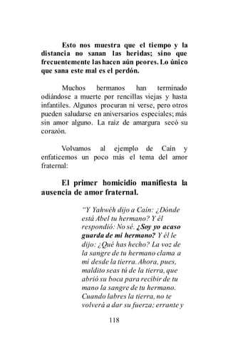 118
Esto nos muestra que el tiempo y la
distancia no sanan las heridas; sino que
frecuentemente lashacen aún peores. Lo único
que sana este mal es el perdón.
Muchos hermanos han terminado
odiándose a muerte por rencillas viejas y hasta
infantiles. Algunos procuran ni verse, pero otros
pueden saludarse en aniversarios especiales; más
sin amor alguno. La raíz de amargura secó su
corazón.
Volvamos al ejemplo de Caín y
enfaticemos un poco más el tema del amor
fraternal:
El primer homicidio manifiesta la
ausencia de amor fraternal.
“Y Yahwéh dijo a Caín: ¿Dónde
está Abel tu hermano? Y él
respondió: No sé. ¿Soy yo acaso
guarda de mi hermano? Y él le
dijo: ¿Qué has hecho? La voz de
la sangre de tu hermano clama a
mí desde la tierra.Ahora, pues,
maldito seas tú de la tierra, que
abrió su boca para recibir de tu
mano la sangre de tu hermano.
Cuando labres la tierra, no te
volverá a dar su fuerza; errante y
 