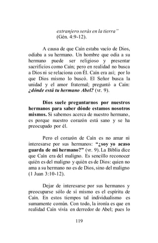 119
extranjero serás en la tierra”
(Gén. 4:9-12).
A causa de que Caín estaba vacío de Dios,
odiaba a su hermano. Un hombre que odia a su
hermano puede ser religioso y presentar
sacrificios como Caín; pero en realidad no busca
a Dios ni se relaciona con Él. Caín era así; por lo
que Dios mismo lo buscó. El Señor busca la
unidad y el amor fraternal; preguntó a Caín:
¿dónde está tu hermano Abel? (vr. 9).
Dios suele preguntarnos por nuestros
hermanos para saber dónde estamos nosotros
mismos. Si sabemos acerca de nuestro hermano,
es porque nuestro corazón está sano y se ha
preocupado por él.
Pero el corazón de Caín es no amar ni
interesarse por sus hermanos: “¿soy yo acaso
guarda de mi hermano?” (vr. 9). La Biblia dice
que Caín era del maligno. Es sencillo reconocer
quién es del maligno y quién es de Dios: quien no
ama a su hermano no es de Dios, sino del maligno
(1 Juan 3:10-12).
Dejar de interesarse por sus hermanos y
preocuparse sólo de sí mismo es el espíritu de
Caín. En estos tiempos tal individualismo es
sumamente común. Con todo, la ironía es que en
realidad Caín vivía en derredor de Abel; pues lo
 