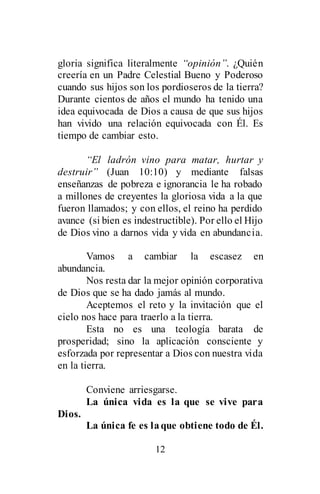 12
gloria significa literalmente “opinión”. ¿Quién
creería en un Padre Celestial Bueno y Poderoso
cuando sus hijos son los pordioseros de la tierra?
Durante cientos de años el mundo ha tenido una
idea equivocada de Dios a causa de que sus hijos
han vivido una relación equivocada con Él. Es
tiempo de cambiar esto.
“El ladrón vino para matar, hurtar y
destruir” (Juan 10:10) y mediante falsas
enseñanzas de pobreza e ignorancia le ha robado
a millones de creyentes la gloriosa vida a la que
fueron llamados; y con ellos, el reino ha perdido
avance (si bien es indestructible). Por ello el Hijo
de Dios vino a darnos vida y vida en abundancia.
Vamos a cambiar la escasez en
abundancia.
Nos resta dar la mejor opinión corporativa
de Dios que se ha dado jamás al mundo.
Aceptemos el reto y la invitación que el
cielo nos hace para traerlo a la tierra.
Esta no es una teología barata de
prosperidad; sino la aplicación consciente y
esforzada por representar a Dios con nuestra vida
en la tierra.
Conviene arriesgarse.
La única vida es la que se vive para
Dios.
La única fe es laque obtiene todo de Él.
 