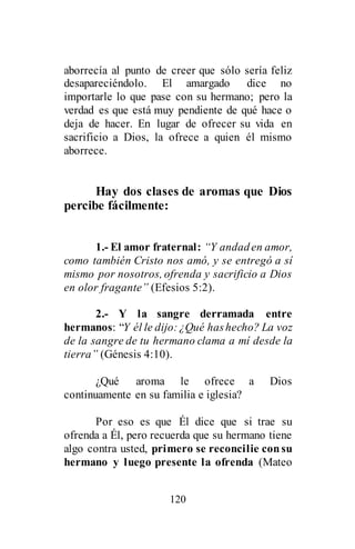 120
aborrecía al punto de creer que sólo sería feliz
desapareciéndolo. El amargado dice no
importarle lo que pase con su hermano; pero la
verdad es que está muy pendiente de qué hace o
deja de hacer. En lugar de ofrecer su vida en
sacrificio a Dios, la ofrece a quien él mismo
aborrece.
Hay dos clases de aromas que Dios
percibe fácilmente:
1.- El amor fraternal: “Y andaden amor,
como también Cristo nos amó, y se entregó a sí
mismo por nosotros, ofrenda y sacrificio a Dios
en olor fragante” (Efesios 5:2).
2.- Y la sangre derramada entre
hermanos: “Y él le dijo:¿Qué hashecho? La voz
de la sangre de tu hermano clama a mí desde la
tierra” (Génesis 4:10).
¿Qué aroma le ofrece a Dios
continuamente en su familia e iglesia?
Por eso es que Él dice que si trae su
ofrenda a Él, pero recuerda que su hermano tiene
algo contra usted, primero se reconcilie consu
hermano y luego presente la ofrenda (Mateo
 