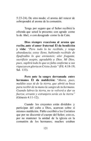 121
5:23-24). De otro modo; el aroma del rencor de
sobrepondrá al aroma de la comunión.
Tenga por seguro que el Señor recibirá la
ofrenda que usted le presente; con agrado como
la de Abel, o con desagrado como la de Caín.
Dios siempre reacciona al aroma que
recibe, ante el amor fraternal Él da bendición
y vida: “Pero todo lo he recibido, y tengo
abundancia; estoy lleno, habiendo recibido de
Epafrodito lo que enviasteis; olor fragante,
sacrificio acepto, agradable a Dios. Mi Dios,
pues, suplirá todo lo que os falta conforme a sus
riquezasen gloriaen Cristo Jesús” (Fil. 4:18-19;
Sal. 133).
Pero ante la sangre derramada entre
hermanos Él da maldición: “Ahora, pues,
maldito seas tú de la tierra, que abrió su boca
para recibir de tu mano la sangrede tu hermano.
Cuando labres la tierra, no te volverá a dar su
fuerza; errante y extranjero serás en la tierra”
(Génesis 4:11-12).
Cuando los creyentes están divididos y
participan del culto a Dios, acarrean sobre sí
mismos maldición. Pablo escribió a los Corintios
que por no discernir el cuerpo del Señor; esto es,
por no mantener la unidad de la iglesia en la
comunión de los hermanos; muchos estaban
 
