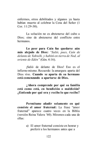 122
enfermos, otros debilitados y algunos ya hasta
habían muerto al celebrar la Cena del Señor (1
Cor. 11:29-30).
La solución no es abstenerse del culto a
Dios; sino de abstenerse del conflicto entre
hermanos.
Lo peor para Caín fue quedarse aún
más alejado de Dios: “Salió, pues, Caín de
delante de Yahwéh, y habitó en tierra de Nod, al
oriente de Edén” (Gén. 4:16).
¡Salió de delante de Dios! Eso es el
infierno mismo. Recuerde: la amargura aparta del
Dios vivo. Cuando se aparta de su hermano
está comenzando a apartarse de Dios.
¿Ahora comprende por qué su familia
está como está, en bendición o maldición?
¿Entiende por qué ora y recibe lo que recibe?
Permítame añadir solamente en qué
consiste el amor fraternal: La frase “amor
fraternal” aparece cuatro veces en la Biblia
(versión Reina Valera ’60). Miremos cada una de
ellas:
a) El amor fraternal consiste en honrar y
preferir a los hermanos antes que a
 