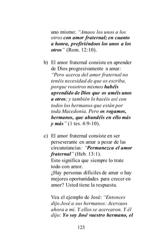 123
uno mismo: “Amaos los unos a los
otros con amor fraternal; en cuanto
a honra, prefiriéndoos los unos a los
otros” (Rom. 12:10).
b) El amor fraternal consiste en aprender
de Dios progresivamente a amar:
“Pero acerca del amor fraternal no
tenéis necesidad de que os escriba,
porque vosotros mismos habéis
aprendido de Dios que os améis unos
a otros; y también lo hacéis así con
todos los hermanos que están por
toda Macedonia. Pero os rogamos,
hermanos, que abundéis en ello más
y más” (1 tes. 4:9-10).
c) El amor fraternal consiste en ser
perseverante en amar a pesar de las
circunstancias: “Permanezca el amor
fraternal” (Heb. 13:1).
Esto significa que siempre lo trate
todo con amor.
¿Hay personas difíciles de amar o hay
mejores oportunidades para crecer en
amor? Usted tiene la respuesta.
Vea el ejemplo de José: “Entonces
dijo José a sus hermanos: Acercaos
ahora a mí. Y ellos se acercaron. Y él
dijo: Yo soy José vuestro hermano, el
 