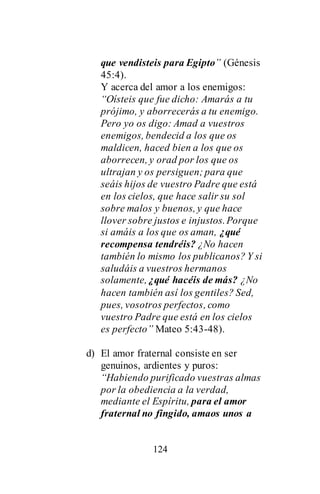 124
que vendisteis para Egipto” (Génesis
45:4).
Y acerca del amor a los enemigos:
“Oísteis que fue dicho: Amarás a tu
prójimo, y aborrecerás a tu enemigo.
Pero yo os digo: Amad a vuestros
enemigos, bendecid a los que os
maldicen, haced bien a los que os
aborrecen, y orad por los que os
ultrajan y os persiguen; para que
seáis hijos de vuestro Padre que está
en los cielos, que hace salir su sol
sobre malos y buenos, y que hace
llover sobre justos e injustos.Porque
si amáis a los que os aman, ¿qué
recompensa tendréis? ¿No hacen
también lo mismo los publicanos? Y si
saludáis a vuestros hermanos
solamente, ¿qué hacéis de más? ¿No
hacen también así los gentiles? Sed,
pues, vosotros perfectos, como
vuestro Padre que está en los cielos
es perfecto” Mateo 5:43-48).
d) El amor fraternal consiste en ser
genuinos, ardientes y puros:
“Habiendo purificado vuestras almas
por la obediencia a la verdad,
mediante el Espíritu, para el amor
fraternal no fingido, amaos unos a
 