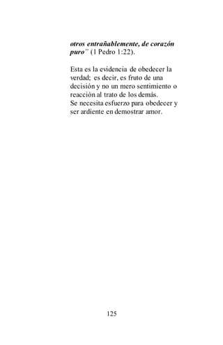 125
otros entrañablemente, de corazón
puro” (1 Pedro 1:22).
Esta es la evidencia de obedecer la
verdad; es decir, es fruto de una
decisión y no un mero sentimiento o
reacción al trato de los demás.
Se necesita esfuerzo para obedecer y
ser ardiente en demostrar amor.
 