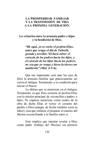 130
LA PROSPERIDAD FAMILIAR
Y LA TRANSMISIÓN DE VIDA
A LA PRÓXIMA GENERACIÓN.
La relación entre la armonía padre e hijos
y la bendición de Dios.
“He aquí, yo os envío el profeta Elías,
antes que venga el día de Yahwéh,
grande y terrible.6El hará volver el
corazón de los padres hacia los hijos, y
el corazón de los hijos hacia los padres,
no sea que yo venga y hiera la tierra con
maldición” (Mal. 4:5-6).
Que tan importante será ante los ojos de
Dios la armonía familiar que prácticamente así
cierrael Antiguo Testamento y es condición para
iniciar el Nuevo.
Lo último que se menciona en el Antiguo
Testamento es que Dios enviaría al profeta Elías
con la misión principal de reconciliar a padres e
hijos. Ni siquiera menciona como centro de la
obra de dicho Elías el volver el corazón del
pueblo a Dios (aunque de hecho también sería su
labor); sino que enfatiza el preparar el camino del
Mesías reconciliando a la familia entre sí.
Esto implica que intentar revelar a Dios
como padre (trabajo del Mesías) sin primero
 