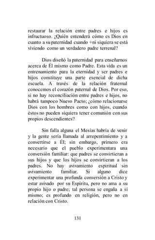 131
restaurar la relación entre padres e hijos es
infructuoso. ¿Quién entenderá cómo es Dios en
cuanto a supaternidad cuando +ni siquiera se está
viviendo como un verdadero padre terrenal?
Dios diseñó la paternidad para enseñarnos
acerca de Él mismo como Padre. Esta vida es un
entrenamiento para la eternidad y ser padres e
hijos constituye una parte esencial de dicha
escuela. A través de la relación fraternal
conocemos el corazón paternal de Dios. Por eso,
si no hay reconciliación entre padres e hijos, no
habrá tampoco Nuevo Pacto; ¿cómo relacionarse
Dios con los hombres como con hijos, cuando
éstos no pueden siquiera tener comunión con sus
propios descendientes?
Sin falla alguna el Mesías habría de venir
y la gente sería llamada al arrepentimiento y a
convertirse a Él; sin embargo, primero era
necesario que el pueblo experimentara una
conversión familiar: que padres se convirtieran a
sus hijos y que los hijos se convirtieran a los
padres. No hay avivamiento espiritual sin
avivamiento familiar. Si alguno dice
experimentar una profunda conversión a Cristo y
estar avivado por su Espíritu, pero no ama a su
propio hijo o padre; tal persona se engaña a sí
mismo; es profundo en religión, pero no en
relación con Cristo.
 