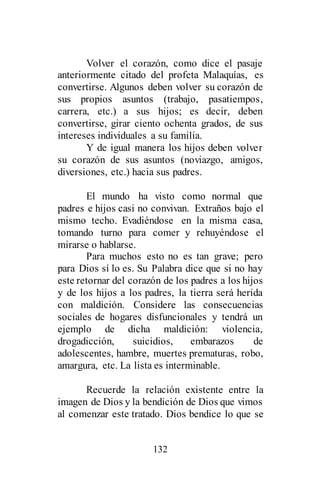 132
Volver el corazón, como dice el pasaje
anteriormente citado del profeta Malaquías, es
convertirse. Algunos deben volver su corazón de
sus propios asuntos (trabajo, pasatiempos,
carrera, etc.) a sus hijos; es decir, deben
convertirse, girar ciento ochenta grados, de sus
intereses individuales a su familia.
Y de igual manera los hijos deben volver
su corazón de sus asuntos (noviazgo, amigos,
diversiones, etc.) hacia sus padres.
El mundo ha visto como normal que
padres e hijos casi no convivan. Extraños bajo el
mismo techo. Evadiéndose en la misma casa,
tomando turno para comer y rehuyéndose el
mirarse o hablarse.
Para muchos esto no es tan grave; pero
para Dios sí lo es. Su Palabra dice que si no hay
este retornar del corazón de los padres a los hijos
y de los hijos a los padres, la tierra será herida
con maldición. Considere las consecuencias
sociales de hogares disfuncionales y tendrá un
ejemplo de dicha maldición: violencia,
drogadicción, suicidios, embarazos de
adolescentes, hambre, muertes prematuras, robo,
amargura, etc. La lista es interminable.
Recuerde la relación existente entre la
imagen de Dios y la bendición de Dios que vimos
al comenzar este tratado. Dios bendice lo que se
 