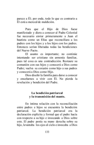 133
parece a Él; por ende, todo lo que es contrario a
Él está a merced de maldición.
Para que el Hijo de Dios fuese
manifestado y diera a conocer al Padre Celestial
fue necesario enviar primeramente a Juan el
bautista como un Elías que reconciliara a los
padres con los hijos y a los hijos con los padres.
Entonces serían liberadas todas las bendiciones
del Nuevo Pacto.
El asunto es importante; no continúe
intentando ser cristiano sin armonía familiar,
pues tal cosa es una contradicción. Restaure su
comunión con sus hijos y conocerá a Dios como
Padre; vuelva su corazón como hijo a sus padres
y conocerá a Dios como Hijo.
Dios diseñó la familia para darse a conocer
y enseñarnos a vivir con Él. No pierda la
revelación y bendición del Padre.
La bendición patriarcal
y la transmisión del manto.
En íntima relación con la reconciliación
entre padres e hijos se encuentra la bendición
patriarcal. La bendición patriarcal era la
declaración explícita y formal que el padre hacía
con respecto a su hijo e invocando a Dios sobre
este. El padre ponía su mano derecha sobre su
hijo, levantaba los ojos al cielo e invocaba a Dios
 