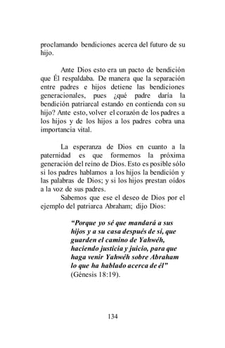 134
proclamando bendiciones acerca del futuro de su
hijo.
Ante Dios esto era un pacto de bendición
que Él respaldaba. De manera que la separación
entre padres e hijos detiene las bendiciones
generacionales, pues ¿qué padre daría la
bendición patriarcal estando en contienda con su
hijo? Ante esto, volver el corazón de los padres a
los hijos y de los hijos a los padres cobra una
importancia vital.
La esperanza de Dios en cuanto a la
paternidad es que formemos la próxima
generación del reino de Dios. Esto es posible sólo
si los padres hablamos a los hijos la bendición y
las palabras de Dios; y si los hijos prestan oídos
a la voz de sus padres.
Sabemos que ese el deseo de Dios por el
ejemplo del patriarca Abraham; dijo Dios:
“Porque yo sé que mandará a sus
hijos y a su casa después de sí, que
guarden el camino de Yahwéh,
haciendo justicia y juicio, para que
haga venir Yahwéh sobre Abraham
lo que ha hablado acerca de él”
(Génesis 18:19).
 