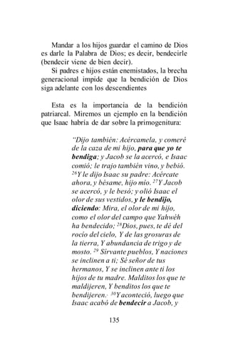 135
Mandar a los hijos guardar el camino de Dios
es darle la Palabra de Dios; es decir, bendecirle
(bendecir viene de bien decir).
Si padres e hijos están enemistados, la brecha
generacional impide que la bendición de Dios
siga adelante con los descendientes
Esta es la importancia de la bendición
patriarcal. Miremos un ejemplo en la bendición
que Isaac habría de dar sobre la primogenitura:
“Dijo también: Acércamela, y comeré
de la caza de mi hijo, para que yo te
bendiga; y Jacob se la acercó, e Isaac
comió; le trajo también vino, y bebió.
26Y le dijo Isaac su padre: Acércate
ahora, y bésame, hijo mío. 27Y Jacob
se acercó, y le besó; y olió Isaac el
olor de sus vestidos, y le bendijo,
diciendo: Mira, el olor de mi hijo,
como el olor del campo que Yahwéh
ha bendecido; 28Dios, pues, te dé del
rocío del cielo, Y de las grosuras de
la tierra, Y abundancia de trigo y de
mosto. 29 Sírvante pueblos, Y naciones
se inclinen a ti; Sé señor de tus
hermanos, Y se inclinen ante ti los
hijos de tu madre. Malditos los que te
maldijeren, Y benditos los que te
bendijeren., 30Yaconteció, luego que
Isaac acabó de bendecir a Jacob, y
 