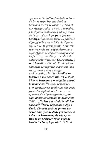 136
apenas había salido Jacob de delante
de Isaac su padre, que Esaú su
hermano volvió de cazar. 31E hizo él
también guisados, y trajo a su padre,
y le dijo: Levántese mi padre, y coma
de la caza de su hijo, para que me
bendiga.32Entonces Isaac su padre le
dijo: ¿Quién eres tú? Y él le dijo: Yo
soy tu hijo, tu primogénito, Esaú.33Y
se estremeció Isaac grandemente, y
dijo: ¿Quién es el que vino aquí, que
trajo caza, y me dio, y comí de todo
antes que tú vinieses? Yo le bendije, y
será bendito. 34Cuando Esaú oyó las
palabras de su padre, clamó con una
muy grande y muy amarga
exclamación, y le dijo: Bendíceme
también a mí, padre mío. 35Y él dijo:
Vino tu hermano con engaño, y tomó
tu bendición. 36Y Esaú respondió:
Bien llamaron su nombre Jacob, pues
ya me ha suplantado dos veces: se
apoderó de mi primogenitura, yhe
aquí ahora ha tomado mi bendición.
Y dijo: ¿No has guardadobendición
para mí? 37Isaac respondió y dijo a
Esaú: He aquí yo le he puesto por
señor tuyo, y le he dado por siervos a
todos sus hermanos; de trigo y de
vino le he provisto; ¿qué, pues, te
haré a ti ahora, hijo mío? 38Y Esaú
 