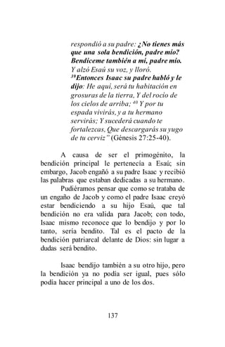 137
respondió a su padre: ¿No tienes más
que una sola bendición, padre mío?
Bendíceme también a mí, padre mío.
Y alzó Esaú su voz, y lloró.
39Entonces Isaac su padre habló y le
dijo: He aquí, será tu habitación en
grosuras de la tierra, Y del rocío de
los cielos de arriba; 40 Y por tu
espada vivirás, y a tu hermano
servirás; Y sucederá cuando te
fortalezcas, Que descargarás su yugo
de tu cerviz” (Génesis 27:25-40).
A causa de ser el primogénito, la
bendición principal le pertenecía a Esaú; sin
embargo, Jacob engañó a su padre Isaac y recibió
las palabras que estaban dedicadas a su hermano.
Pudiéramos pensar que como se trataba de
un engaño de Jacob y como el padre Isaac creyó
estar bendiciendo a su hijo Esaú, que tal
bendición no era valida para Jacob; con todo,
Isaac mismo reconoce que lo bendijo y por lo
tanto, sería bendito. Tal es el pacto de la
bendición patriarcal delante de Dios: sin lugar a
dudas será bendito.
Isaac bendijo también a su otro hijo, pero
la bendición ya no podía ser igual, pues sólo
podía hacer principal a uno de los dos.
 