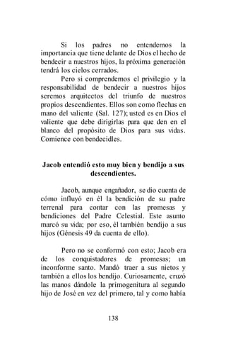 138
Si los padres no entendemos la
importancia que tiene delante de Dios el hecho de
bendecir a nuestros hijos, la próxima generación
tendrá los cielos cerrados.
Pero si comprendemos el privilegio y la
responsabilidad de bendecir a nuestros hijos
seremos arquitectos del triunfo de nuestros
propios descendientes. Ellos son como flechas en
mano del valiente (Sal. 127); usted es en Dios el
valiente que debe dirigirlas para que den en el
blanco del propósito de Dios para sus vidas.
Comience con bendecidles.
Jacob entendió esto muy bien y bendijo a sus
descendientes.
Jacob, aunque engañador, se dio cuenta de
cómo influyó en él la bendición de su padre
terrenal para contar con las promesas y
bendiciones del Padre Celestial. Este asunto
marcó su vida; por eso, él también bendijo a sus
hijos (Génesis 49 da cuenta de ello).
Pero no se conformó con esto; Jacob era
de los conquistadores de promesas; un
inconforme santo. Mandó traer a sus nietos y
también a ellos los bendijo. Curiosamente, cruzó
las manos dándole la primogenitura al segundo
hijo de José en vez del primero, tal y como había
 