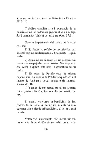 139
sido su propio caso (vea la historia en Génesis
48:9-14).
Y debido también a la importancia de la
bendición de los padres es que Jacob dio a su hijo
José un manto (túnica) de príncipe (Gén 37:3).
Note la importancia del manto en la vida
de José:
1) Su Padre lo señaló como príncipe por
encima aún de sus hermanos y finalmente llegó a
serlo.
2) Antes de ser vendido como esclavo fue
necesario despojarlo de su manto. No se puede
esclavizar a quien esta bajo la cobertura de su
padre.
3) En casa de Potifar tuvo la misma
experiencia. La esposa de Potifar se quedó con el
manto de José para poder acusarlo de intentar
abusar de ella.
4) Y antes de ser puesto en un trono para
reinar junto a faraón, fue vestido con manto de
rey.
El manto es como la bendición de los
padres. Si se tiene tal cobertura la victoria está
cercana. Si se pierde tal bendición, el peligro está
latente.
Volviendo nuevamente con Jacob, fue tan
importante la bendición de su padre en su vida
 