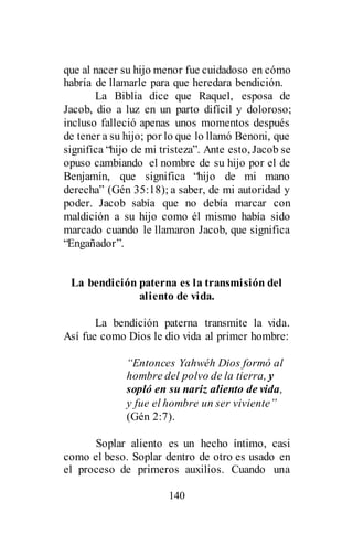 140
que al nacer su hijo menor fue cuidadoso en cómo
habría de llamarle para que heredara bendición.
La Biblia dice que Raquel, esposa de
Jacob, dio a luz en un parto difícil y doloroso;
incluso falleció apenas unos momentos después
de tener a su hijo; por lo que lo llamó Benoni, que
significa “hijo de mi tristeza”. Ante esto, Jacob se
opuso cambiando el nombre de su hijo por el de
Benjamín, que significa “hijo de mi mano
derecha” (Gén 35:18); a saber, de mi autoridad y
poder. Jacob sabía que no debía marcar con
maldición a su hijo como él mismo había sido
marcado cuando le llamaron Jacob, que significa
“Engañador”.
La bendición paterna es la transmisión del
aliento de vida.
La bendición paterna transmite la vida.
Así fue como Dios le dio vida al primer hombre:
“Entonces Yahwéh Dios formó al
hombre del polvo de la tierra, y
sopló en su nariz aliento de vida,
y fue el hombre un ser viviente”
(Gén 2:7).
Soplar aliento es un hecho íntimo, casi
como el beso. Soplar dentro de otro es usado en
el proceso de primeros auxilios. Cuando una
 
