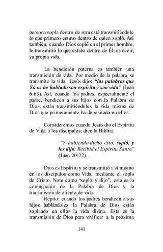 141
persona sopla dentro de otra está transmitiéndole
lo que primero estuvo dentro de quien sopló. Así
también, cuando Dios sopló en el primer hombre,
le transmitió lo que estaba dentro de Él; es decir,
su propia vida.
La bendición paterna es también una
transmisión de vida. Por medio de la palabra se
transmite la vida. Jesús dijo: “las palabras que
Yo os he hablado son espírituy son vida” (Juan
6:63). Así, cuando los padres, especialmente el
padre, bendicen a sus hijos con la Palabra de
Dios, están transmitiéndoles la vida misma de
Dios que primeramente ha depositado en ellos.
Consideremos cuando Jesús dio el Espíritu
de Vida a los discípulos; dice la Biblia:
“Y habiendo dicho esto, sopló, y
les dijo: Recibid el Espíritu Santo”
(Juan 20:22).
Dios es Espíritu y se transmitió a sí mismo
en los discípulos como Vida, mediante el soplo
de Cristo. Note cómo “sopló y dijo”; esta es la
conjugación de la Palabra de Dios y la
transmisión de aliento de vida.
Repito: cuando los padres bendicen a sus
hijos hablándoles la Palabra de Dios están
soplando en ellos la vida divina. Esta es la
transmisión de Dios para vivificar a la próxima
 