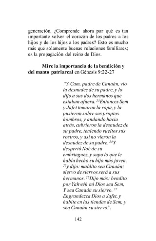 142
generación. ¿Comprende ahora por qué es tan
importante volver el corazón de los padres a los
hijos y de los hijos a los padres? Esto es mucho
más que solamente buenas relaciones familiares;
es la propagación del reino de Dios.
Mire la importancia de la bendición y
del manto patriarcal en Génesis 9:22-27
“Y Cam, padre de Canaán, vio
la desnudez de su padre, y lo
dijo a sus dos hermanos que
estaban afuera.23Entonces Sem
y Jafet tomaron la ropa, y la
pusieron sobre sus propios
hombros, y andando hacia
atrás, cubrieron la desnudez de
su padre, teniendo vueltos sus
rostros, y así no vieron la
desnudez de su padre.24Y
despertó Noé de su
embriaguez, y supo lo que le
había hecho su hijo más joven,
25y dijo: maldito sea Canaán;
siervo de siervos será a sus
hermanos. 26Dijo más: bendito
por Yahwéh mi Dios sea Sem,
Y sea Canaán su siervo. 27
Engrandezca Dios a Jafet, y
habite en las tiendas de Sem, y
sea Canaán su siervo”.
 