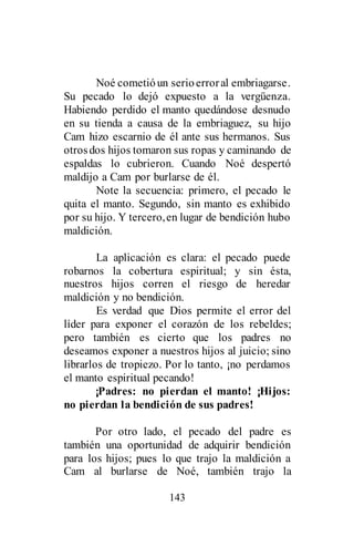 143
Noé cometióun serioerroral embriagarse.
Su pecado lo dejó expuesto a la vergüenza.
Habiendo perdido el manto quedándose desnudo
en su tienda a causa de la embriaguez, su hijo
Cam hizo escarnio de él ante sus hermanos. Sus
otrosdos hijos tomaron sus ropas y caminando de
espaldas lo cubrieron. Cuando Noé despertó
maldijo a Cam por burlarse de él.
Note la secuencia: primero, el pecado le
quita el manto. Segundo, sin manto es exhibido
por su hijo. Y tercero,en lugar de bendición hubo
maldición.
La aplicación es clara: el pecado puede
robarnos la cobertura espiritual; y sin ésta,
nuestros hijos corren el riesgo de heredar
maldición y no bendición.
Es verdad que Dios permite el error del
líder para exponer el corazón de los rebeldes;
pero también es cierto que los padres no
deseamos exponer a nuestros hijos al juicio; sino
librarlos de tropiezo. Por lo tanto, ¡no perdamos
el manto espiritual pecando!
¡Padres: no pierdan el manto! ¡Hijos:
no pierdan la bendición de sus padres!
Por otro lado, el pecado del padre es
también una oportunidad de adquirir bendición
para los hijos; pues lo que trajo la maldición a
Cam al burlarse de Noé, también trajo la
 