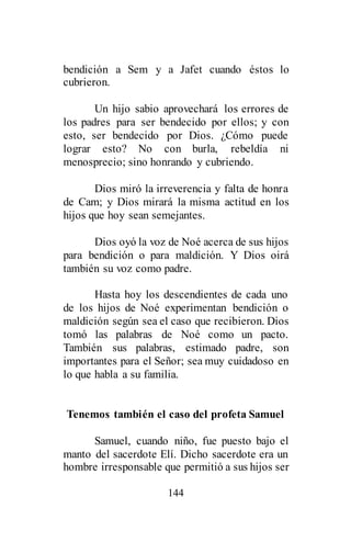 144
bendición a Sem y a Jafet cuando éstos lo
cubrieron.
Un hijo sabio aprovechará los errores de
los padres para ser bendecido por ellos; y con
esto, ser bendecido por Dios. ¿Cómo puede
lograr esto? No con burla, rebeldía ni
menosprecio; sino honrando y cubriendo.
Dios miró la irreverencia y falta de honra
de Cam; y Dios mirará la misma actitud en los
hijos que hoy sean semejantes.
Dios oyó la voz de Noé acerca de sus hijos
para bendición o para maldición. Y Dios oirá
también su voz como padre.
Hasta hoy los descendientes de cada uno
de los hijos de Noé experimentan bendición o
maldición según sea el caso que recibieron. Dios
tomó las palabras de Noé como un pacto.
También sus palabras, estimado padre, son
importantes para el Señor; sea muy cuidadoso en
lo que habla a su familia.
Tenemos también el caso del profeta Samuel
Samuel, cuando niño, fue puesto bajo el
manto del sacerdote Elí. Dicho sacerdote era un
hombre irresponsable que permitió a sus hijos ser
 